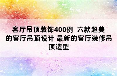 客厅吊顶装饰400例  六款超美的客厅吊顶设计 最新的客厅装修吊顶造型